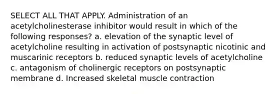 SELECT ALL THAT APPLY. Administration of an acetylcholinesterase inhibitor would result in which of the following responses? a. elevation of the synaptic level of acetylcholine resulting in activation of postsynaptic nicotinic and muscarinic receptors b. reduced synaptic levels of acetylcholine c. antagonism of cholinergic receptors on postsynaptic membrane d. Increased skeletal <a href='https://www.questionai.com/knowledge/k0LBwLeEer-muscle-contraction' class='anchor-knowledge'>muscle contraction</a>