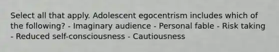 Select all that apply. Adolescent egocentrism includes which of the following? - Imaginary audience - Personal fable - Risk taking - Reduced self-consciousness - Cautiousness