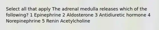 Select all that apply The adrenal medulla releases which of the following? 1 Epinephrine 2 Aldosterone 3 Antidiuretic hormone 4 Norepinephrine 5 Renin Acetylcholine