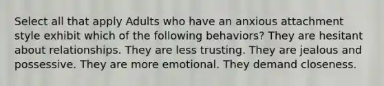 Select all that apply Adults who have an anxious attachment style exhibit which of the following behaviors? They are hesitant about relationships. They are less trusting. They are jealous and possessive. They are more emotional. They demand closeness.