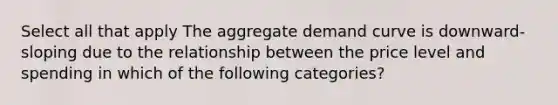 Select all that apply The aggregate demand curve is downward-sloping due to the relationship between the price level and spending in which of the following categories?