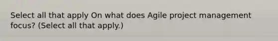 Select all that apply On what does Agile project management focus? (Select all that apply.)