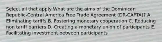 Select all that apply What are the aims of the Dominican Republic-Central America Free Trade Agreement (DR-CAFTA)? A. Eliminating tariffs B. Fostering monetary cooperation C. Reducing non tariff barriers D. Creating a monetary union of participants E. Facilitating investment between participants