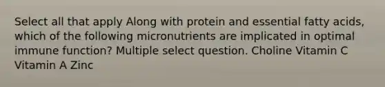 Select all that apply Along with protein and essential fatty acids, which of the following micronutrients are implicated in optimal immune function? Multiple select question. Choline Vitamin C Vitamin A Zinc