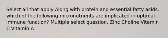 Select all that apply Along with protein and essential fatty acids, which of the following micronutrients are implicated in optimal immune function? Multiple select question. Zinc Choline Vitamin C Vitamin A