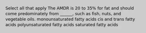 Select all that apply The AMDR is 20 to 35% for fat and should come predominately from ______, such as fish, nuts, and vegetable oils. monounsaturated fatty acids cis and trans fatty acids polyunsaturated fatty acids saturated fatty acids