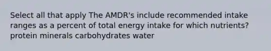 Select all that apply The AMDR's include recommended intake ranges as a percent of total energy intake for which nutrients? protein minerals carbohydrates water