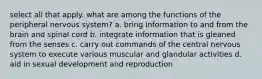 select all that apply. what are among the functions of the peripheral nervous system? a. bring information to and from the brain and spinal cord b. integrate information that is gleaned from the senses c. carry out commands of the central nervous system to execute various muscular and glandular activities d. aid in sexual development and reproduction