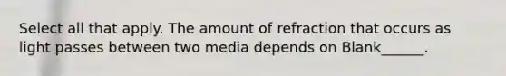 Select all that apply. The amount of refraction that occurs as light passes between two media depends on Blank______.