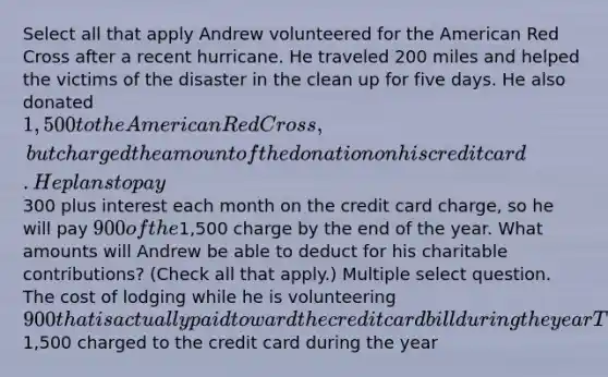 Select all that apply Andrew volunteered for the American Red Cross after a recent hurricane. He traveled 200 miles and helped the victims of the disaster in the clean up for five days. He also donated 1,500 to the American Red Cross, but charged the amount of the donation on his credit card. He plans to pay300 plus interest each month on the credit card charge, so he will pay 900 of the1,500 charge by the end of the year. What amounts will Andrew be able to deduct for his charitable contributions? (Check all that apply.) Multiple select question. The cost of lodging while he is volunteering 900 that is actually paid toward the credit card bill during the year The value of his time for five days based on his current salary Mileage for the 200 miles he drove to the ravaged area1,500 charged to the credit card during the year