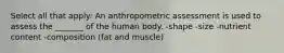 Select all that apply: An anthropometric assessment is used to assess the _______ of the human body. -shape -size -nutrient content -composition (fat and muscle)