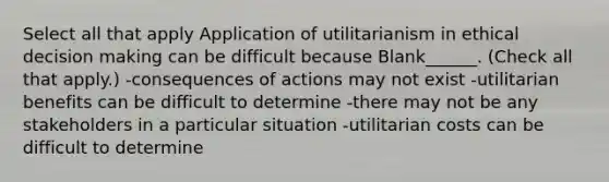 Select all that apply Application of utilitarianism in ethical decision making can be difficult because Blank______. (Check all that apply.) -consequences of actions may not exist -utilitarian benefits can be difficult to determine -there may not be any stakeholders in a particular situation -utilitarian costs can be difficult to determine