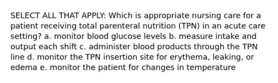 SELECT ALL THAT APPLY: Which is appropriate nursing care for a patient receiving total parenteral nutrition (TPN) in an acute care setting? a. monitor blood glucose levels b. measure intake and output each shift c. administer blood products through the TPN line d. monitor the TPN insertion site for erythema, leaking, or edema e. monitor the patient for changes in temperature