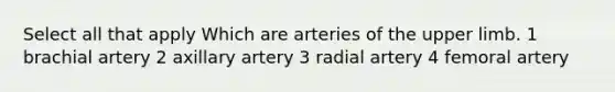 Select all that apply Which are arteries of the <a href='https://www.questionai.com/knowledge/kJyXBSF4I2-upper-limb' class='anchor-knowledge'>upper limb</a>. 1 brachial artery 2 axillary artery 3 radial artery 4 femoral artery