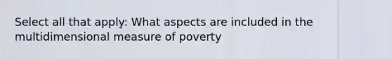 Select all that apply: What aspects are included in the multidimensional measure of poverty