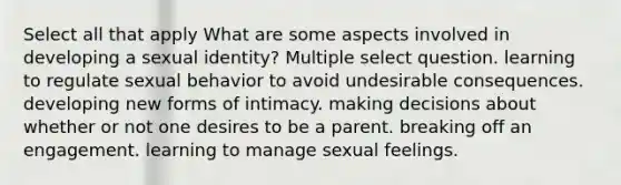 Select all that apply What are some aspects involved in developing a sexual identity? Multiple select question. learning to regulate sexual behavior to avoid undesirable consequences. developing new forms of intimacy. making decisions about whether or not one desires to be a parent. breaking off an engagement. learning to manage sexual feelings.