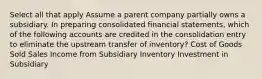 Select all that apply Assume a parent company partially owns a subsidiary. In preparing consolidated financial statements, which of the following accounts are credited in the consolidation entry to eliminate the upstream transfer of inventory? Cost of Goods Sold Sales Income from Subsidiary Inventory Investment in Subsidiary