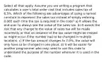 Select all that apply. Assume you are writing a program that calculates a user's total order cost that includes sales tax of 6.5%. Which of the following are advantages of using a named constant to represent the sales tax instead of simply entering 0.065 each time the tax is required in the code? a) It allows the end-user to always see the value of the sales tax. b) It avoids the risk that any change to the value of sales tax will be made incorrectly or that an instance of the tax value might be missed as might occur if the number had to be changed in multiple locations. c) If the tax amount changes to 7.0%, the value will only have to be changed in one place. d) It will be easier for another programmer who may need to use this code to understand the purpose of the number wherever it is used in the code.