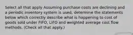 Select all that apply Assuming purchase costs are declining and a periodic inventory system is used, determine the statements below which correctly describe what is happening to cost of goods sold under FIFO, LIFO and weighted average cost flow methods. (Check all that apply.)