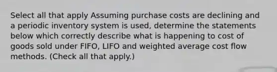 Select all that apply Assuming purchase costs are declining and a periodic inventory system is used, determine the statements below which correctly describe what is happening to cost of goods sold under FIFO, LIFO and <a href='https://www.questionai.com/knowledge/koL1NUNNcJ-weighted-average' class='anchor-knowledge'>weighted average</a> <a href='https://www.questionai.com/knowledge/k1CFcqILLs-cost-flow-methods' class='anchor-knowledge'>cost flow methods</a>. (Check all that apply.)