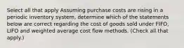 Select all that apply Assuming purchase costs are rising in a periodic inventory system, determine which of the statements below are correct regarding the cost of goods sold under FIFO, LIFO and weighted average cost flow methods. (Check all that apply.)