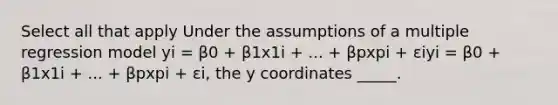 Select all that apply Under the assumptions of a multiple regression model yi = β0 + β1x1i + ... + βpxpi + εiyi = β0 + β1x1i + ... + βpxpi + εi, the y coordinates _____.