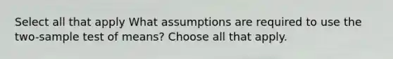 Select all that apply What assumptions are required to use the two-sample test of means? Choose all that apply.