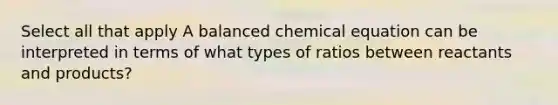 Select all that apply A balanced chemical equation can be interpreted in terms of what types of ratios between reactants and products?