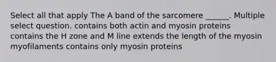 Select all that apply The A band of the sarcomere ______. Multiple select question. contains both actin and myosin proteins contains the H zone and M line extends the length of the myosin myofilaments contains only myosin proteins