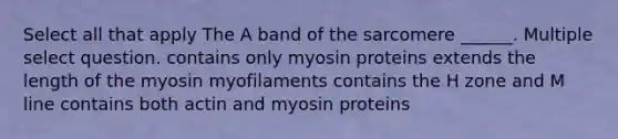 Select all that apply The A band of the sarcomere ______. Multiple select question. contains only myosin proteins extends the length of the myosin myofilaments contains the H zone and M line contains both actin and myosin proteins