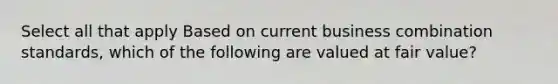 Select all that apply Based on current business combination standards, which of the following are valued at fair value?