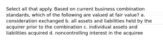 Select all that apply. Based on current business combination standards, which of the following are valued at fair value? a. consideration exchanged b. all assets and liabilities held by the acquirer prior to the combination c. individual assets and liabilities acquired d. noncontrolling interest in the acquiree