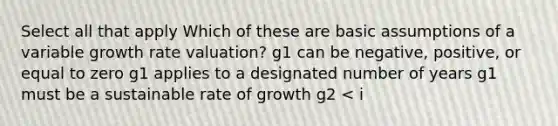 Select all that apply Which of these are basic assumptions of a variable growth rate valuation? g1 can be negative, positive, or equal to zero g1 applies to a designated number of years g1 must be a sustainable rate of growth g2 < i