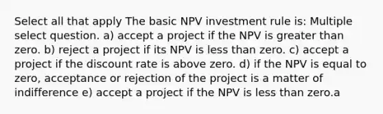 Select all that apply The basic NPV investment rule is: Multiple select question. a) accept a project if the NPV is greater than zero. b) reject a project if its NPV is less than zero. c) accept a project if the discount rate is above zero. d) if the NPV is equal to zero, acceptance or rejection of the project is a matter of indifference e) accept a project if the NPV is less than zero.a