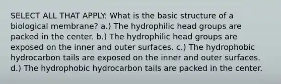 SELECT ALL THAT APPLY: What is the basic structure of a biological membrane? a.) The hydrophilic head groups are packed in the center. b.) The hydrophilic head groups are exposed on the inner and outer surfaces. c.) The hydrophobic hydrocarbon tails are exposed on the inner and outer surfaces. d.) The hydrophobic hydrocarbon tails are packed in the center.