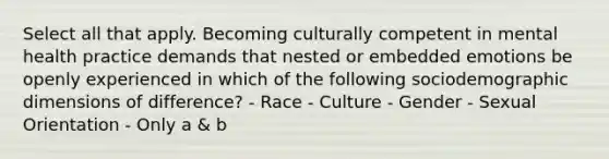 Select all that apply. Becoming culturally competent in mental health practice demands that nested or embedded emotions be openly experienced in which of the following sociodemographic dimensions of difference? - Race - Culture - Gender - Sexual Orientation - Only a & b