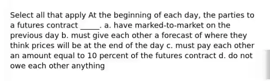 Select all that apply At the beginning of each day, the parties to a futures contract _____. a. have marked-to-market on the previous day b. must give each other a forecast of where they think prices will be at the end of the day c. must pay each other an amount equal to 10 percent of the futures contract d. do not owe each other anything