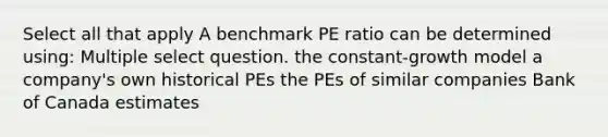 Select all that apply A benchmark PE ratio can be determined using: Multiple select question. the constant-growth model a company's own historical PEs the PEs of similar companies Bank of Canada estimates