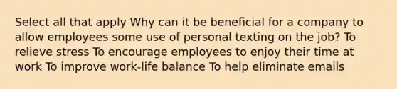 Select all that apply Why can it be beneficial for a company to allow employees some use of personal texting on the job? To relieve stress To encourage employees to enjoy their time at work To improve work-life balance To help eliminate emails