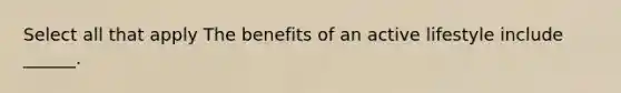 Select all that apply The benefits of an active lifestyle include ______.