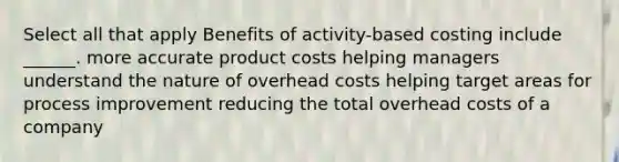 Select all that apply Benefits of activity-based costing include ______. more accurate product costs helping managers understand the nature of overhead costs helping target areas for process improvement reducing the total overhead costs of a company