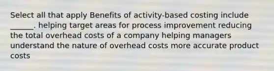 Select all that apply Benefits of activity-based costing include ______. helping target areas for process improvement reducing the total overhead costs of a company helping managers understand the nature of overhead costs more accurate product costs