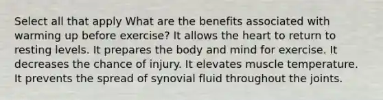 Select all that apply What are the benefits associated with warming up before exercise? It allows the heart to return to resting levels. It prepares the body and mind for exercise. It decreases the chance of injury. It elevates muscle temperature. It prevents the spread of synovial fluid throughout the joints.