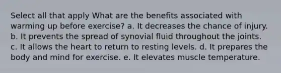 Select all that apply What are the benefits associated with warming up before exercise? a. It decreases the chance of injury. b. It prevents the spread of synovial fluid throughout the joints. c. It allows the heart to return to resting levels. d. It prepares the body and mind for exercise. e. It elevates muscle temperature.