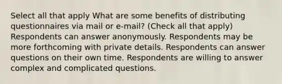 Select all that apply What are some benefits of distributing questionnaires via mail or e-mail? (Check all that apply) Respondents can answer anonymously. Respondents may be more forthcoming with private details. Respondents can answer questions on their own time. Respondents are willing to answer complex and complicated questions.