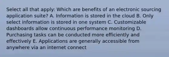 Select all that apply: Which are benefits of an electronic sourcing application suite? A. Information is stored in the cloud B. Only select information is stored in one system C. Customizable dashboards allow continuous performance monitoring D. Purchasing tasks can be conducted more efficiently and effectively E. Applications are generally accessible from anywhere via an internet connect