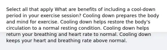 Select all that apply What are benefits of including a cool-down period in your exercise session? Cooling down prepares the body and mind for exercise. Cooling down helps restore the body's circulation to a normal resting condition. Cooling down helps return your breathing and heart rate to normal. Cooling down keeps your heart and breathing rate above normal.