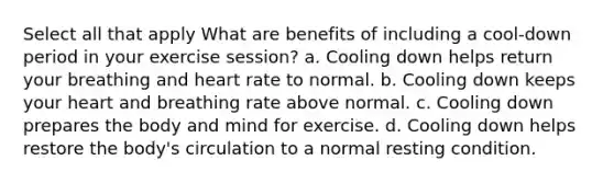 Select all that apply What are benefits of including a cool-down period in your exercise session? a. Cooling down helps return your breathing and heart rate to normal. b. Cooling down keeps your heart and breathing rate above normal. c. Cooling down prepares the body and mind for exercise. d. Cooling down helps restore the body's circulation to a normal resting condition.