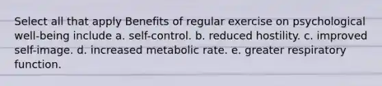 Select all that apply Benefits of regular exercise on psychological well-being include a. self-control. b. reduced hostility. c. improved self-image. d. increased metabolic rate. e. greater respiratory function.