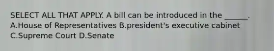 SELECT ALL THAT APPLY. A bill can be introduced in the ______. A.House of Representatives B.president's executive cabinet C.Supreme Court D.Senate